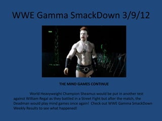 WWE Gamma SmackDown 3/9/12




                          THE MIND GAMES CONTINUE

         World Heavyweight Champion Sheamus would be put in another test
against William Regal as they battled in a Street Fight but after the match, the
Deadman would play mind games once again! Check out WWE Gamma SmackDown
Weekly Results to see what happened!
 