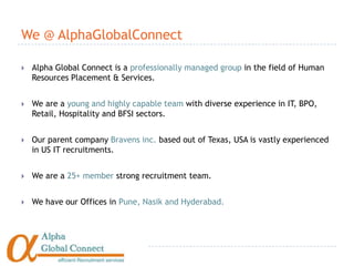 We @ AlphaGlobalConnect

   Alpha Global Connect is a professionally managed group in the field of Human
    Resources Placement & Services.


   We are a young and highly capable team with diverse experience in IT, BPO,
    Retail, Hospitality and BFSI sectors.


   Our parent company Bravens inc. based out of Texas, USA is vastly experienced
    in US IT recruitments.


   We are a 25+ member strong recruitment team.


   We have our Offices in Pune, Nasik and Hyderabad.
 