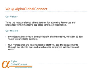 We @ AlphaGlobalConnect

Our Vision –

To be the most preferred client partner for acquiring Resources and
knowledge while managing top class candidate experience.

Our Mission –

   By engaging ourselves in being efficient and innovative, we want to add
    value to our clients business.

   Our Professional and knowledgeable staff will see the requirements
    through our client's eyes and also balance employee satisfaction and
    needs.
 