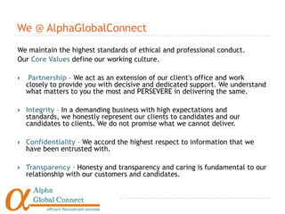 We @ AlphaGlobalConnect
We maintain the highest standards of ethical and professional conduct.
Our Core Values define our working culture.

    Partnership - We act as an extension of our client's office and work
    closely to provide you with decisive and dedicated support. We understand
    what matters to you the most and PERSEVERE in delivering the same.

   Integrity - In a demanding business with high expectations and
    standards, we honestly represent our clients to candidates and our
    candidates to clients. We do not promise what we cannot deliver.

   Confidentiality - We accord the highest respect to information that we
    have been entrusted with.

   Transparency - Honesty and transparency and caring is fundamental to our
    relationship with our customers and candidates.
 