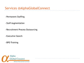 Services @AlphaGlobalConnect

Permanent    Staffing


Staff   Augmentation


Recruitment      Process Outsourcing


Executive   Search


BPO   Training
 