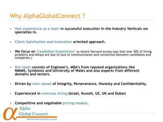 Why AlphaGlobalConnect ?
   Vast experience as a team in successful execution in the Industry Verticals we
    specialize in.

   Client Satisfaction and innovation oriented approach.

   We focus on 'Candidate Experience' (a recent Harvard survey says that over 50% of hiring
    problems and delays are due to lack of communication and connection between candidates and
    companies.)


   Our team consists of Engineer's, MBA's from reputed organizations like
    NMIMS, Symbiosis and University of Wales and also experts from different
    domains and sectors.

   Driven by core values of Integrity, Perseverance, Honesty and Confidentiality.

   Experienced in overseas hiring (Israel, Kuwait, US, UK and Dubai)

   Competitive and negotiable pricing models.
 
