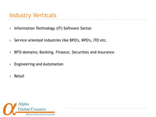Industry Verticals

   Information Technology (IT) Software Sector.


   Service oriented industries like BPO's, KPO's, ITO etc.


   BFSI domains; Banking, Finance, Securities and Insurance


   Engineering and Automation


   Retail
 