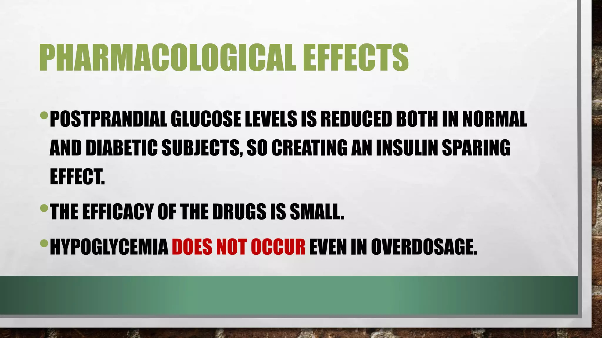 PHARMACOLOGICAL EFFECTS
•POSTPRANDIAL GLUCOSE LEVELS IS REDUCED BOTH IN NORMAL
AND DIABETIC SUBJECTS, SO CREATING AN INSULIN SPARING
EFFECT.
•THE EFFICACY OF THE DRUGS IS SMALL.
•HYPOGLYCEMIA DOES NOT OCCUR EVEN IN OVERDOSAGE.