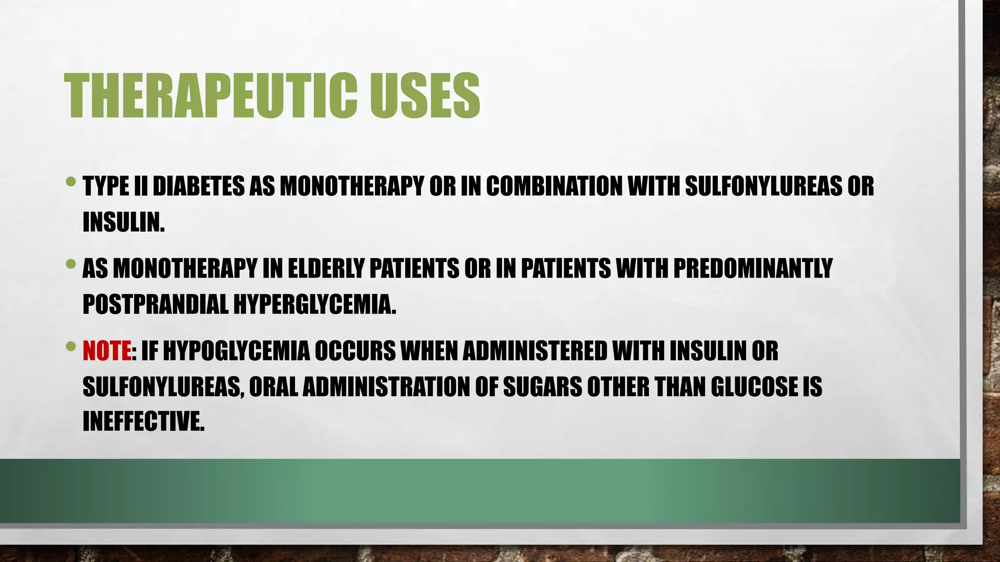 THERAPEUTIC USES
•TYPE II DIABETES AS MONOTHERAPY OR IN COMBINATION WITH SULFONYLUREAS OR
INSULIN.
•AS MONOTHERAPY IN ELDERLY PATIENTS OR IN PATIENTS WITH PREDOMINANTLY
POSTPRANDIAL HYPERGLYCEMIA.
•NOTE: IF HYPOGLYCEMIA OCCURS WHEN ADMINISTERED WITH INSULIN OR
SULFONYLUREAS, ORAL ADMINISTRATION OF SUGARS OTHER THAN GLUCOSE IS
INEFFECTIVE.