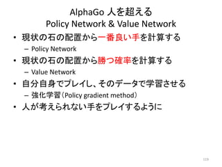 AlphaGo 人を超える
Policy Network & Value Network
• 現状の石の配置から一番良い手を計算する
– Policy Network
• 現状の石の配置から勝つ確率を計算する
– Value Network
• 自分自身でプレイし、そのデータで学習させる
– 強化学習（Policy gradient method）
• 人が考えられない手をプレイするように
119
 