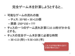 完全ゲーム木を計算しようとすると…
• 可能なゲームの流れの数
– チェス：35^80 = 3E+123個
– 囲碁：250^150 = ???
• チェスの一つのゲーム流れ計算に1E-10秒がかかる
とする。
• チェスの完全ゲーム木計算に必要な時間
– 3E+113 (秒) = 9.5E+105 (年)
これでは宇宙が終わるまで
計算が終わらない
12
 