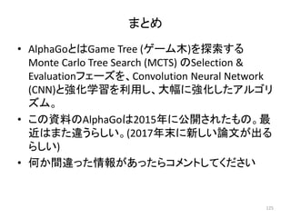 まとめ
• AlphaGoとはGame Tree (ゲーム木)を探索する
Monte Carlo Tree Search (MCTS) のSelection &
Evaluationフェーズを、Convolution Neural Network
(CNN)と強化学習を利用し、大幅に強化したアルゴリ
ズム。
• この資料のAlphaGoは2015年に公開されたもの。最
近はまた違うらしい。(2017年末に新しい論文が出る
らしい)
• 何か間違った情報があったらコメントしてください
125
 