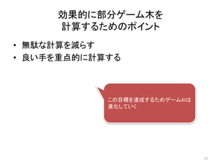 効果的に部分ゲーム木を
計算するためのポイント
• 無駄な計算を減らす
• 良い手を重点的に計算する
この目標を達成するためゲームAIは
進化していく
15
 