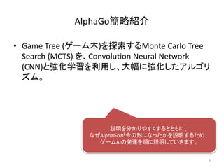 AlphaGo簡略紹介
• Game Tree (ゲーム木)を探索するMonte Carlo Tree
Search (MCTS) を、Convolution Neural Network
(CNN)と強化学習を利用し、大幅に強化したアルゴリ
ズム。
説明を分かりやすくするとともに、
なぜAlphaGoが今の形になったかを説明するため、
ゲームAIの発達を順に説明していきます。
3
 