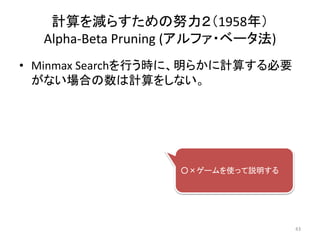 • Minmax Searchを行う時に、明らかに計算する必要
がない場合の数は計算をしない。
計算を減らすための努力２（1958年）
Alpha-Beta Pruning (アルファ・ベータ法)
○×ゲームを使って説明する
43
 