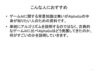こんな人におすすめ
• ゲームAIに関する背景知識は無いがAlphaGoの中
身が知りたい人のための資料です。
• 単純にアルゴリズムを説明するのではなく、古典的
なゲームAIに比べAlphaGoはどう発展してきたのか、
何がすごいのかを説明していきます。
7
 