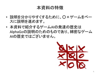 本資料の特徴
• 説明を分かりやすくするために、○×ゲームをベー
スに説明を進めます。
• 本資料で紹介するゲームAIの発達の歴史は
AlphaGoの説明のためのものであり、綿密なゲーム
AIの歴史ではございません。
8
 