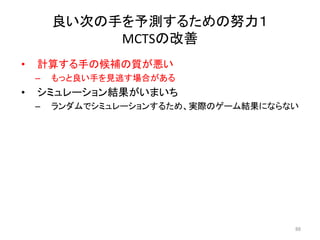 • 計算する手の候補の質が悪い
– もっと良い手を見逃す場合がある
• シミュレーション結果がいまいち
– ランダムでシミュレーションするため、実際のゲーム結果にならない
良い次の手を予測するための努力１
MCTSの改善
88
 