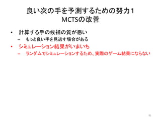 • 計算する手の候補の質が悪い
– もっと良い手を見逃す場合がある
• シミュレーション結果がいまいち
– ランダムでシミュレーションするため、実際のゲーム結果にならない
良い次の手を予測するための努力１
MCTSの改善
91
 