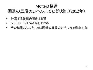• 計算する候補の質を上げる
• シミュレーションの質を上げる
• その結果、2012年、AIは囲碁の五段のレベルまで進歩する。
MCTSの発達
囲碁の五段のレベルまでたどり着く（2012年）
93
 