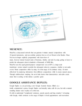 MUSENET:
MuseNet, a deep neural network that can generate 4-minute musical compositions with
10 special instruments, and can combine patterns from us of a to Mozart to the Beatles. Muse
Net was no longer explicitly programmed with know-how of
music, however instead located styles of harmony, rhythm, and style by using getting to know to
predict the subsequent token in hundreds of thousands of MIDI files.
MuseNet uses the equal general-purpose unsupervised era as GPT-2, a large-scale
transformer version trained to predict the subsequent token in a sequence, whether or not audio
or text. Music composition either by using AI or the usage of AI continues today. AI starts
offevolved by analyzing information from different compositions while it creates musical pieces.
Through reinforcement studying, the set of rules learns what characteristics and styles create
music that is exciting or that mimics a positive genre
GOOGLE ASSISTANCE DUPLEX:
Google Duplex is a era powering a new Google Assistant feature. Billed as a
totally computerized system, Google Duplex can basically make calls for you, but with a natural-
sounding human voice in place of a robot one.
It's able to understand "complicated sentences, speedy speech, and long remarks," in keeping
with Google, which envisions us the usage of Duplex to book appointments and reservations
 