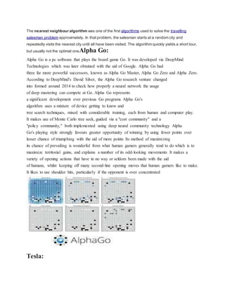 The nearest neighbour algorithm was one of the first algorithms used to solve the travelling
salesman problem approximately. In that problem, the salesman starts at a random city and
repeatedly visits the nearest city until all have been visited. The algorithm quickly yields a short tour,
but usually not the optimal oneAlpha Go:
Alpha Go is a pc software that plays the board game Go. It was developed via DeepMind
Technologies which was later obtained with the aid of Google. Alpha Go had
three far more powerful successors, known as Alpha Go Master, Alpha Go Zero and Alpha Zero.
According to DeepMind's David Silver, the Alpha Go research venture changed
into formed around 2014 to check how properly a neural network the usage
of deep mastering can compete at Go. Alpha Go represents
a significant development over previous Go programs Alpha Go's
algorithm uses a mixture of device getting to know and
tree search techniques, mixed with considerable training, each from human and computer play.
It makes use of Monte Carlo tree seek, guided via a "cost community" and a
"policy community," both implemented using deep neural community technology Alpha
Go's playing style strongly favours greater opportunity of winning by using fewer points over
lesser chance of triumphing with the aid of more points Its method of maximizing
its chance of prevailing is wonderful from what human gamers generally tend to do which is to
maximize territorial gains, and explains a number of its odd-looking movements It makes a
variety of opening actions that have in no way or seldom been made with the aid
of humans, whilst keeping off many second-line opening moves that human gamers like to make.
It likes to use shoulder hits, particularly if the opponent is over concentrated
Tesla:
 