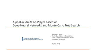 AlphaGo: An AI Go Player based on
Deep Neural Networks and Monte Carlo Tree Search
Michael J. Moon
M.Sc. Candidates in Biostatistics
Dalla Lana School of Public Health
University of Toronto
April 7, 2016
 