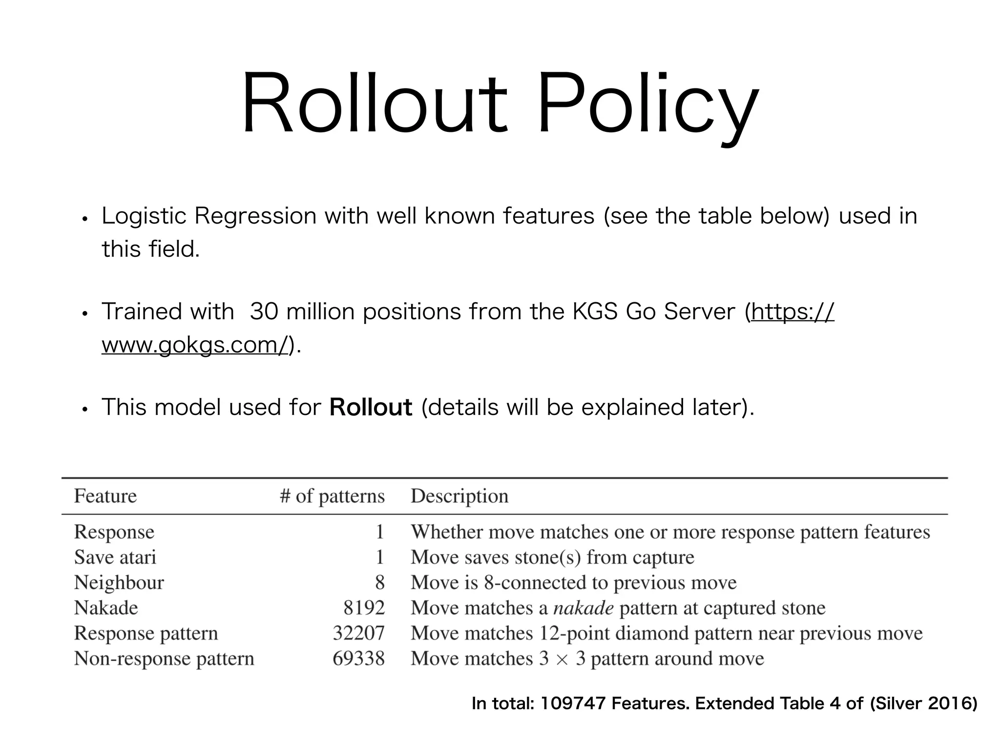 Rollout Policy
• Logistic Regression with well known features (see the table below) used in
this ﬁeld.
• Trained with 30 million positions from the KGS Go Server (https://
www.gokgs.com/).
• This model used for Rollout (details will be explained later).
In total: 109747 Features. Extended Table 4 of (Silver 2016)
 