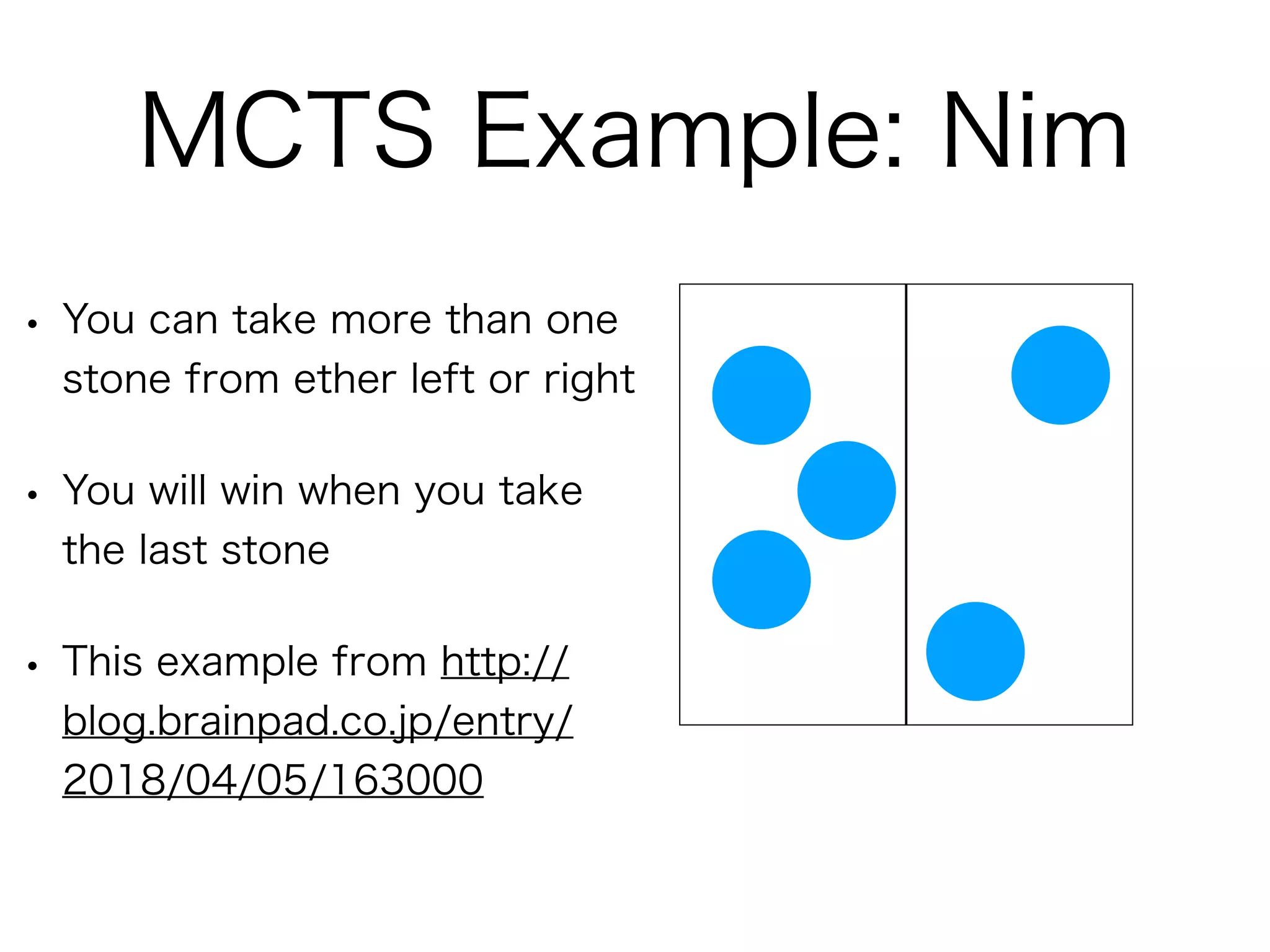 MCTS Example: Nim
• You can take more than one
stone from ether left or right
• You will win when you take
the last stone
• This example from http://
blog.brainpad.co.jp/entry/
2018/04/05/163000
 