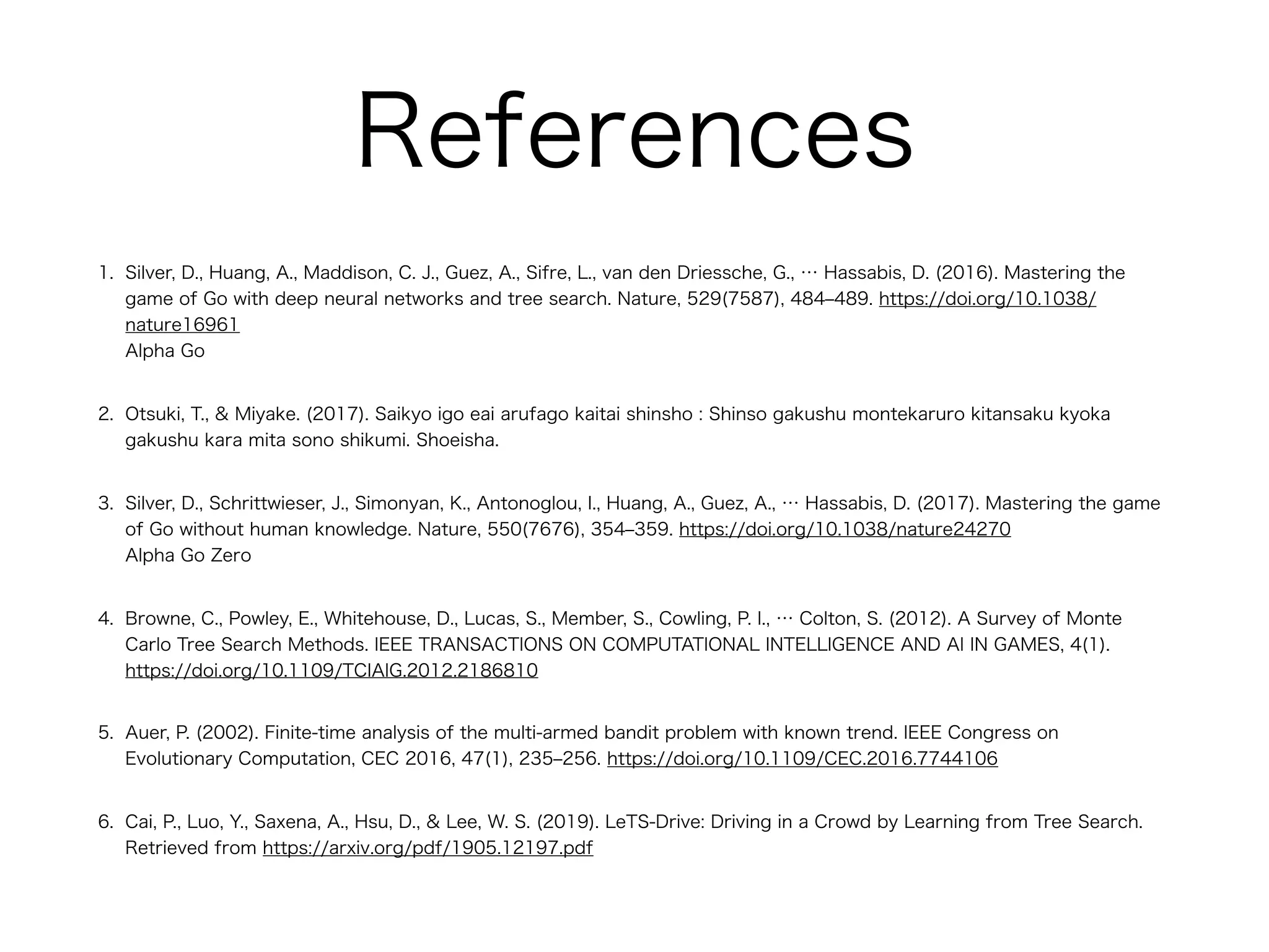 References
1. Silver, D., Huang, A., Maddison, C. J., Guez, A., Sifre, L., van den Driessche, G., … Hassabis, D. (2016). Mastering the
game of Go with deep neural networks and tree search. Nature, 529(7587), 484‒489. https://doi.org/10.1038/
nature16961 
Alpha Go
2. Otsuki, T., & Miyake. (2017). Saikyo igo eai arufago kaitai shinsho : Shinso gakushu montekaruro kitansaku kyoka
gakushu kara mita sono shikumi. Shoeisha.
3. Silver, D., Schrittwieser, J., Simonyan, K., Antonoglou, I., Huang, A., Guez, A., … Hassabis, D. (2017). Mastering the game
of Go without human knowledge. Nature, 550(7676), 354‒359. https://doi.org/10.1038/nature24270 
Alpha Go Zero
4. Browne, C., Powley, E., Whitehouse, D., Lucas, S., Member, S., Cowling, P. I., … Colton, S. (2012). A Survey of Monte
Carlo Tree Search Methods. IEEE TRANSACTIONS ON COMPUTATIONAL INTELLIGENCE AND AI IN GAMES, 4(1).
https://doi.org/10.1109/TCIAIG.2012.2186810
5. Auer, P. (2002). Finite-time analysis of the multi-armed bandit problem with known trend. IEEE Congress on
Evolutionary Computation, CEC 2016, 47(1), 235‒256. https://doi.org/10.1109/CEC.2016.7744106
6. Cai, P., Luo, Y., Saxena, A., Hsu, D., & Lee, W. S. (2019). LeTS-Drive: Driving in a Crowd by Learning from Tree Search.
Retrieved from https://arxiv.org/pdf/1905.12197.pdf
 