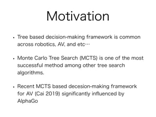 Motivation
• Tree based decision-making framework is common
across robotics, AV, and etc…
• Monte Carlo Tree Search (MCTS)...