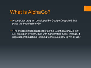 What is AlphaGo?
 A computer program developed by Google DeepMind that
plays the board game Go
 “The most significant aspect of all this…is that AlphaGo isn’t
just an expert system, built with handcrafted rules. Instead, it
uses general machine-learning techniques how to win at Go.”
 