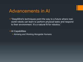 Advancements in AI
 “DeepMind’s techniques point the way to a future where real-
world robots can learn to perform physical tasks and respond
to their environment. It’s a natural fit for robotics.”
 AI Capabilities
 Advising and Working Alongside Humans
 