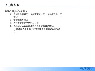 8. まとめ
従来の従来の Alpha GoAlpha Go と比べ、と比べ、
1. 人対人の対戦データが不要で、データ作成コストが
ゼロ
2. 学習速度が向上
3. アーキテクチャがシンプル
4. アルゴリズムに囲碁のドメイン知識が無い。
　　　囲碁以外のドメインでも使用可能なアルゴリズ
ム
- 22 -
 