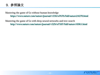 9. 参照論文
Mastering the game of Go without human knowledgeMastering the game of Go without human knowledge
https://www.nature.com/nature/journal/v550/n7676/full/nature24270.htmlhttps://www.nature.com/nature/journal/v550/n7676/full/nature24270.html
Mastering the game of Go with deep neural networks and tree searchMastering the game of Go with deep neural networks and tree search
http://www.nature.com/nature/journal/v529/n7587/full/nature16961.htmlhttp://www.nature.com/nature/journal/v529/n7587/full/nature16961.html
- 23 -
 