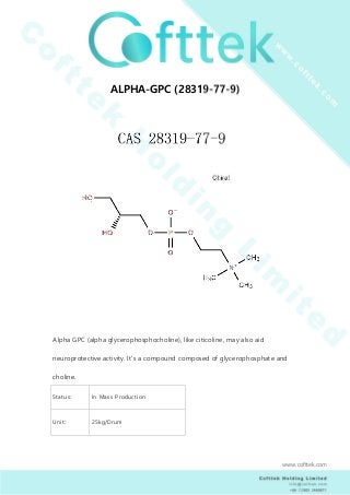 ALPHA-GPC (28319-77-9)
Alpha GPC (alpha glycerophosphocholine), like citicoline, may also aid
neuroprotective activity. It’s a compound composed of glycerophosphate and
choline.
Status: In Mass Production
Unit: 25kg/Drum
www.cofttek.com
 