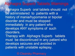 Alphagra Superb Tablets Warnings
© Clearsky Pharmacy
Alphagra Superb oral tablets should not
be administered to patients with a
history of mania/hypomania or bipolar
disorder and must be stopped
immediately in any patient who
develops ANY symptoms of such
disorders.
Therapy with Alphagra Superb tablets
must be discontinued in any patient who
develops seizures and avoided in
patients with unstable epilepsy.
 