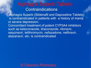 Alphagra Superb Tablets
© Clearsky Pharmacy
Contraindications
Alphagra Superb (Sildenafil and Dapoxetine Tablets)
is contraindicated in patients with a history of mania
or severe depression.
Concomitant treatment of potent CYP3A4 inhibitors
such as ketoconazole, itraconazole, ritonavir,
saquinavir, telithromycin, nefazadone, nelfinavir,
atazanavir, etc. is contraindicated
 