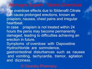 Alphagra Superb Tablets Overdose
© Clearsky Pharmacy
The overdose effects due to Sildenafil Citrate
can cause prolonged erections, known as
priapism, nausea, chest pains and irregular
heartbeat.
In case priapism is not treated within 24
hours the penis may become permanently
damaged, leading to difficulties achieving an
erection in future.
Symptoms of overdose with Dapoxetine
Hydrochloride are somnolence,
gastrointestinal disturbances such as nausea
and vomiting, tachycardia, tremor, agitation
and dizziness.
 