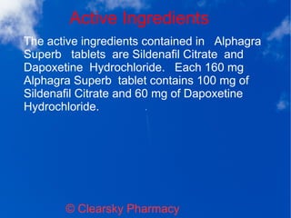 Active Ingredients
© Clearsky Pharmacy
The active ingredients contained in Alphagra
Superb tablets are Sildenafil Citrate and
Dapoxetine Hydrochloride. Each 160 mg
Alphagra Superb tablet contains 100 mg of
Sildenafil Citrate and 60 mg of Dapoxetine
Hydrochloride.
 
