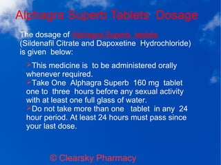 Alphagra Superb Tablets Dosage
© Clearsky Pharmacy
➢This medicine is to be administered orally
whenever required.
➢Take One Alphagra Superb 160 mg tablet
one to three hours before any sexual activity
with at least one full glass of water.
➢Do not take more than one tablet in any 24
hour period. At least 24 hours must pass since
your last dose.
The dosage of Alphagra Superb tablets
(Sildenafil Citrate and Dapoxetine Hydrochloride)
is given below:
 