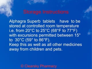 Storage Instructions
© Clearsky Pharmacy
Alphagra Superb tablets have to be
stored at controlled room temperature
i.e. from 20°C to 25°C (68°F to 77°F)
with excursions permitted between 15°
to 30°C (59° to 86°F).
Keep this as well as all other medicines
away from children and pets.
 