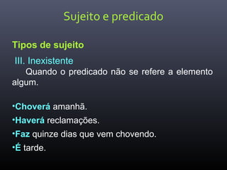 Sujeito e predicado
Tipos de sujeito
III. Inexistente
Quando o predicado não se refere a elemento
algum.
•Choverá amanhã.
•Haverá reclamações.
•Faz quinze dias que vem chovendo.
•É tarde.
 