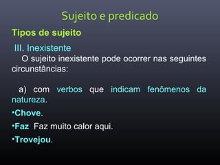 Sujeito e predicado
Tipos de sujeito
III. Inexistente
O sujeito inexistente pode ocorrer nas seguintes
circunstâncias:
a) com verbos que indicam fenômenos da
natureza.
•Chove.
•Faz Faz muito calor aqui.
•Trovejou.
 