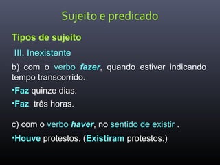Sujeito e predicado
Tipos de sujeito
III. Inexistente
b) com o verbo fazer, quando estiver indicando
tempo transcorrido.
•Faz quinze dias.
•Faz três horas.
c) com o verbo haver, no sentido de existir .
•Houve protestos. (Existiram protestos.)
 