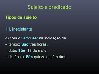 Sujeito e predicado
Tipos de sujeito
III. Inexistente
d) com o verbo ser na indicação de
– tempo: São três horas.
– data: São 13 de maio.
– distância: São quinze quilômetros.
 