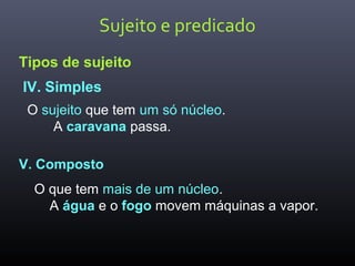 Sujeito e predicado
Tipos de sujeito
IV. Simples
O sujeito que tem um só núcleo.
A caravana passa.
V. Composto
O que tem mais de um núcleo.
A água e o fogo movem máquinas a vapor.
 