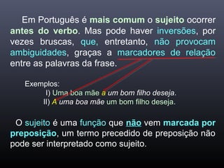 Em Português é mais comum o sujeito ocorrer
antes do verbo. Mas pode haver inversões, por
vezes bruscas, que, entretanto, não provocam
ambiguidades, graças a marcadores de relação
entre as palavras da frase.
Exemplos:
I) Uma boa mãe a um bom filho deseja.
lI) A uma boa mãe um bom filho deseja.
O sujeito é uma função que não vem marcada por
preposição, um termo precedido de preposição não
pode ser interpretado como sujeito.
 