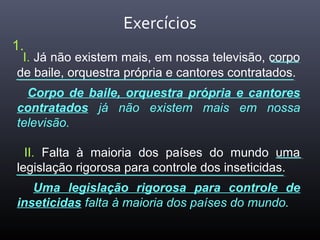 Exercícios
I. Já não existem mais, em nossa televisão, corpo
de baile, orquestra própria e cantores contratados.
Corpo de baile, orquestra própria e cantores
contratados já não existem mais em nossa
televisão.
II. Falta à maioria dos países do mundo uma
legislação rigorosa para controle dos inseticidas.
Uma legislação rigorosa para controle de
inseticidas falta à maioria dos países do mundo.
1.
 