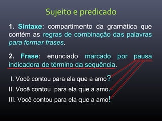 Sujeito e predicado
1. Sintaxe: compartimento da gramática que
contém as regras de combinação das palavras
para formar frases.
2. Frase: enunciado marcado por pausa
indicadora de término da sequência.
I. Você contou para ela que a amo?
II. Você contou para ela que a amo.
III. Você contou para ela que a amo!
 