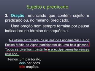 Sujeito e predicado
3. Oração: enunciado que contém sujeito e
predicado ou, no mínimo, predicado.
Uma oração nem sempre termina por pausa
indicadora de término de sequência.
Na última sexta-feira, os alunos do Fundamental II e do
Ensino Médio do Alpha participaram de uma bela gincana.
Todos se divertiram bastante e a equipe vermelha venceu
este ano.
Temos: um parágrafo,
dois períodos
três orações.
 