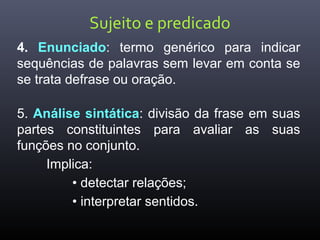 Sujeito e predicado
4. Enunciado: termo genérico para indicar
sequências de palavras sem levar em conta se
se trata defrase ou oração.
5. Análise sintática: divisão da frase em suas
partes constituintes para avaliar as suas
funções no conjunto.
Implica:
• detectar relações;
• interpretar sentidos.
 