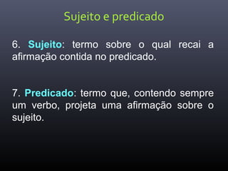 Sujeito e predicado
6. Sujeito: termo sobre o qual recai a
afirmação contida no predicado.
7. Predicado: termo que, contendo sempre
um verbo, projeta uma afirmação sobre o
sujeito.
 