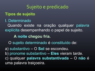 Sujeito e predicado
Tipos de sujeito
I. Determinado
Quando existe na oração qualquer palavra
explícita desempenhando o papel de sujeito.
A noite chegou fria.
O sujeito determinado é constituído de:
a) substantivo – O Sol se escondeu.
b) pronome substantivo – Eles vieram tarde.
c) qualquer palavra substantivada – O não é
uma palavra traiçoeira.
 